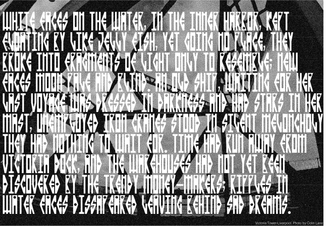 Maritime is an industrial, Neo gothic style typeface inspired by the architectural features of the Liverpool Victoria Tower, as well as the surrounding docklands. The typeface takes its inspiration from the dimensions of the towers measurements and the rounded corners of the towers embrasures and castellated parapets. The type also takes inspiration from the curvature and passageways of surrounding docklands, canals and basins that encompass the towers environment.